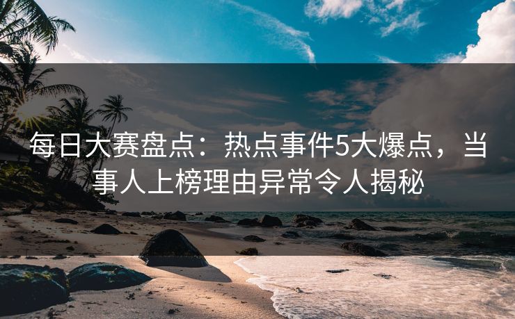 每日大赛盘点：热点事件5大爆点，当事人上榜理由异常令人揭秘