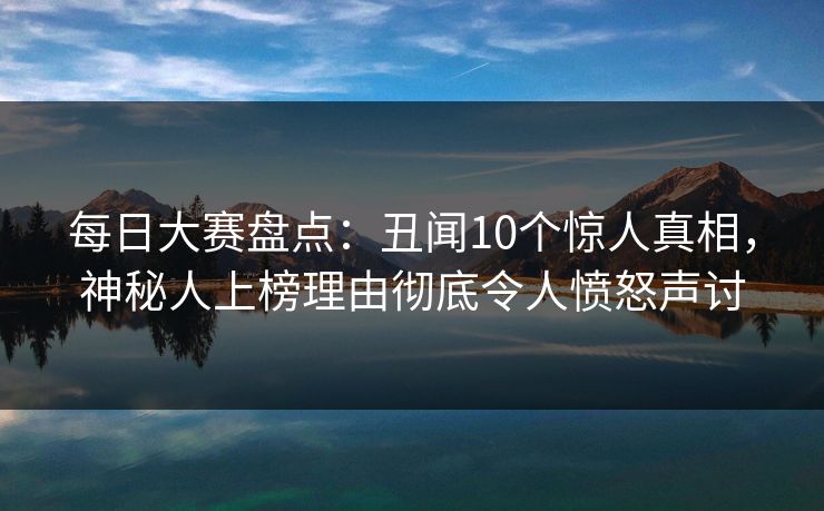 每日大赛盘点：丑闻10个惊人真相，神秘人上榜理由彻底令人愤怒声讨