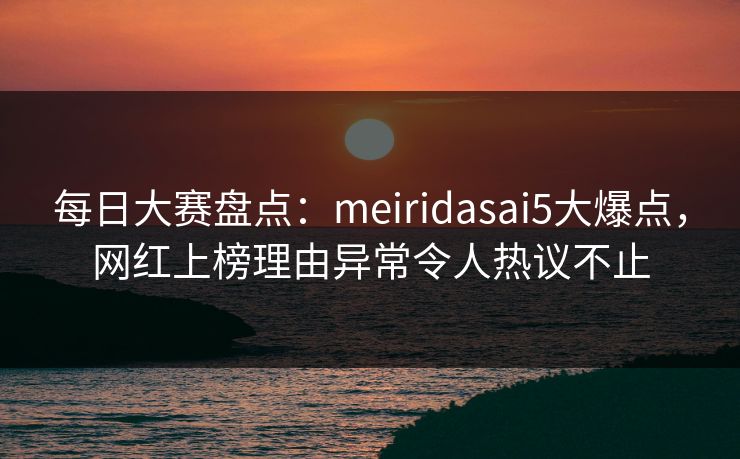每日大赛盘点：meiridasai5大爆点，网红上榜理由异常令人热议不止