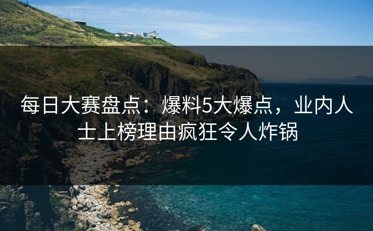 每日大赛盘点：爆料5大爆点，业内人士上榜理由疯狂令人炸锅