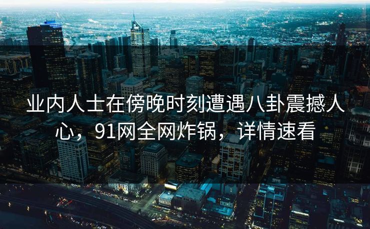 业内人士在傍晚时刻遭遇八卦震撼人心，91网全网炸锅，详情速看
