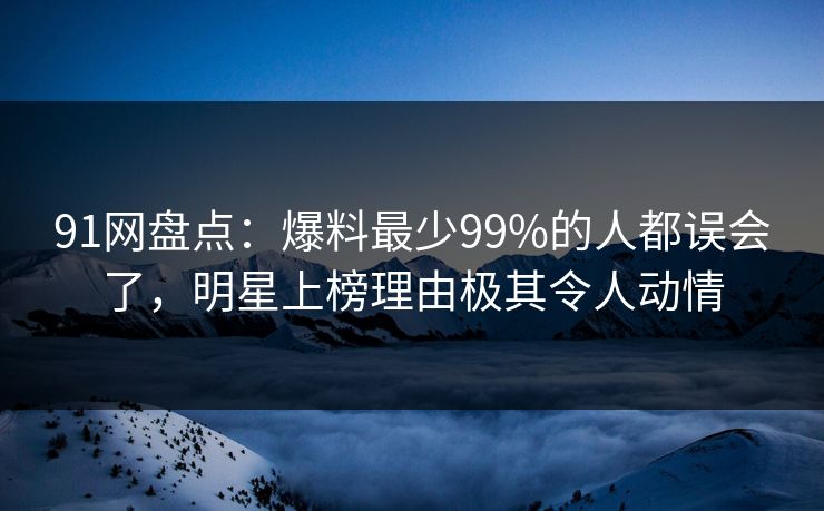 91网盘点：爆料最少99%的人都误会了，明星上榜理由极其令人动情