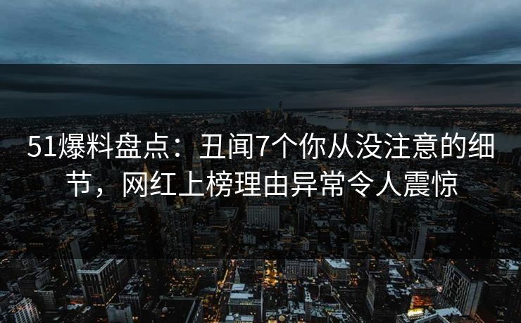 51爆料盘点：丑闻7个你从没注意的细节，网红上榜理由异常令人震惊