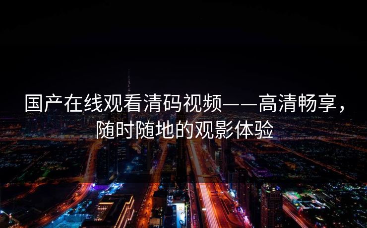 国产在线观看清码视频——高清畅享，随时随地的观影体验