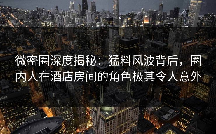 微密圈深度揭秘：猛料风波背后，圈内人在酒店房间的角色极其令人意外