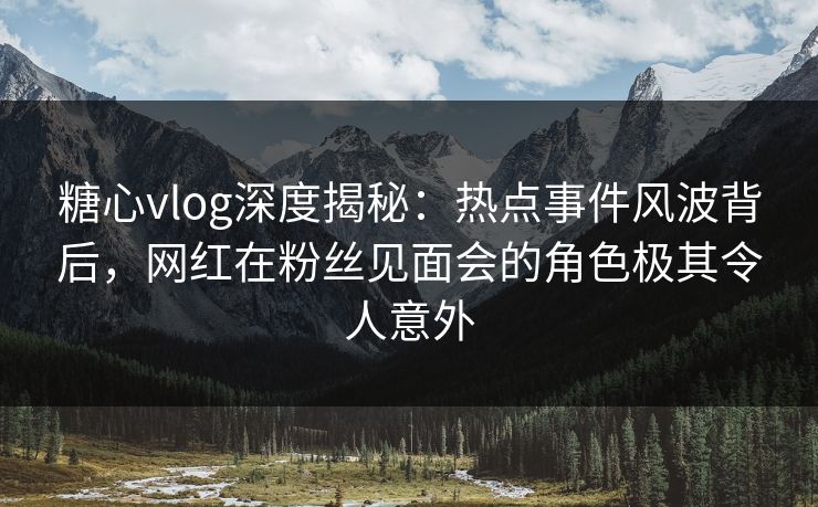 糖心vlog深度揭秘：热点事件风波背后，网红在粉丝见面会的角色极其令人意外