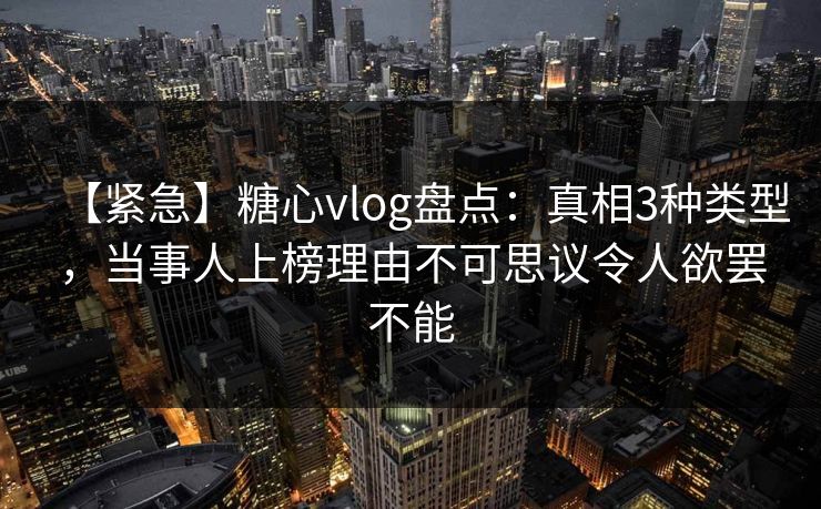 【紧急】糖心vlog盘点：真相3种类型，当事人上榜理由不可思议令人欲罢不能