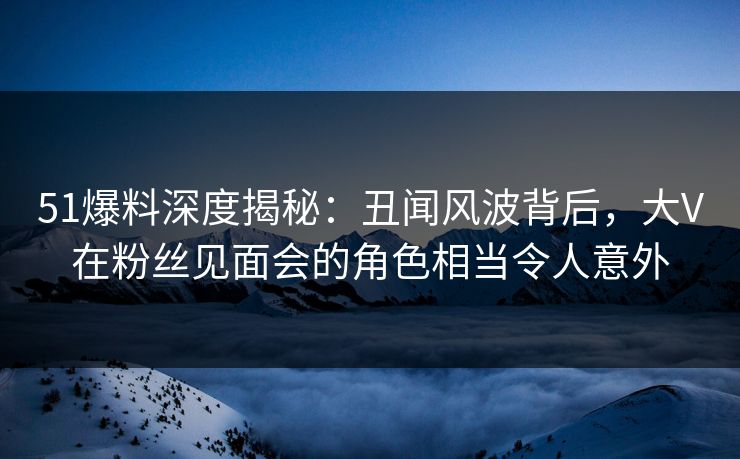51爆料深度揭秘：丑闻风波背后，大V在粉丝见面会的角色相当令人意外