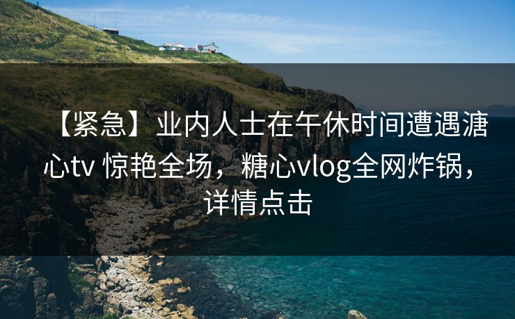 【紧急】业内人士在午休时间遭遇溏心tv 惊艳全场，糖心vlog全网炸锅，详情点击