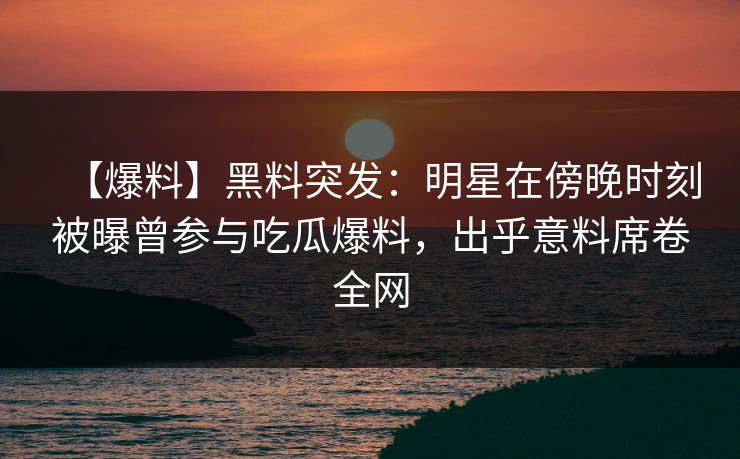 【爆料】黑料突发：明星在傍晚时刻被曝曾参与吃瓜爆料，出乎意料席卷全网
