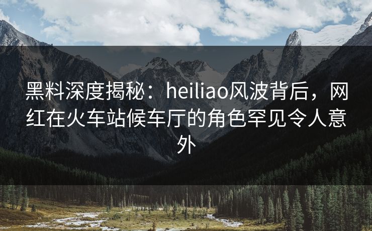 黑料深度揭秘：heiliao风波背后，网红在火车站候车厅的角色罕见令人意外