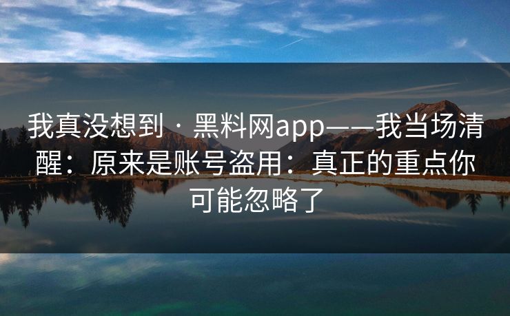 我真没想到 · 黑料网app——我当场清醒：原来是账号盗用：真正的重点你可能忽略了
