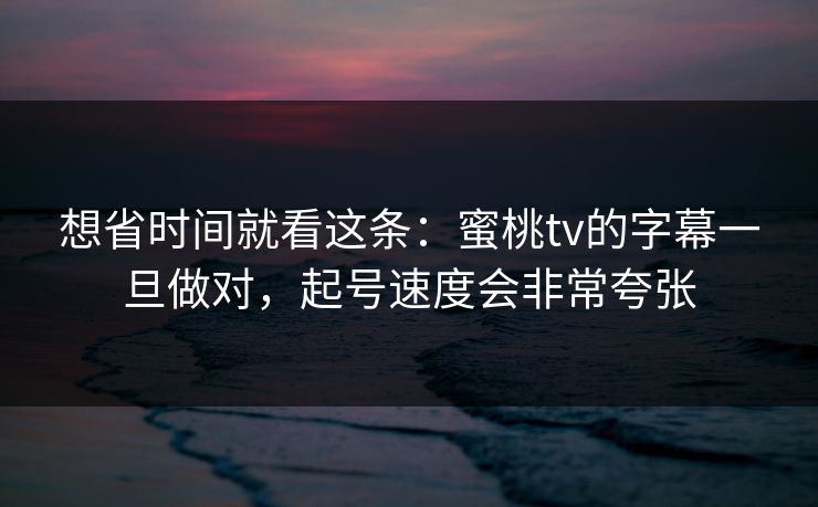 想省时间就看这条：蜜桃tv的字幕一旦做对，起号速度会非常夸张