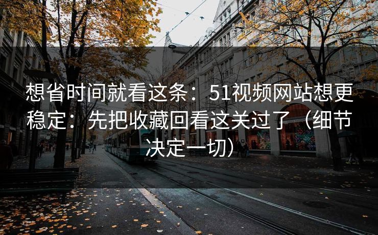 想省时间就看这条：51视频网站想更稳定：先把收藏回看这关过了（细节决定一切）