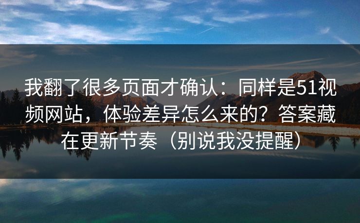 我翻了很多页面才确认：同样是51视频网站，体验差异怎么来的？答案藏在更新节奏（别说我没提醒）
