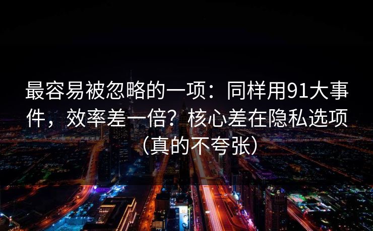 最容易被忽略的一项：同样用91大事件，效率差一倍？核心差在隐私选项（真的不夸张）