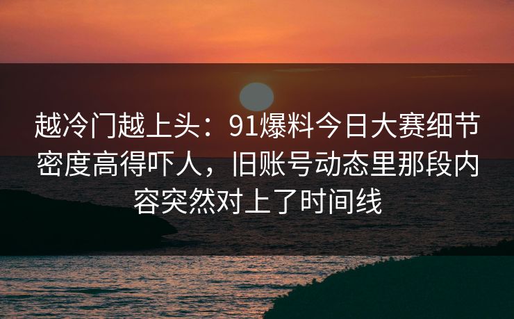 越冷门越上头：91爆料今日大赛细节密度高得吓人，旧账号动态里那段内容突然对上了时间线